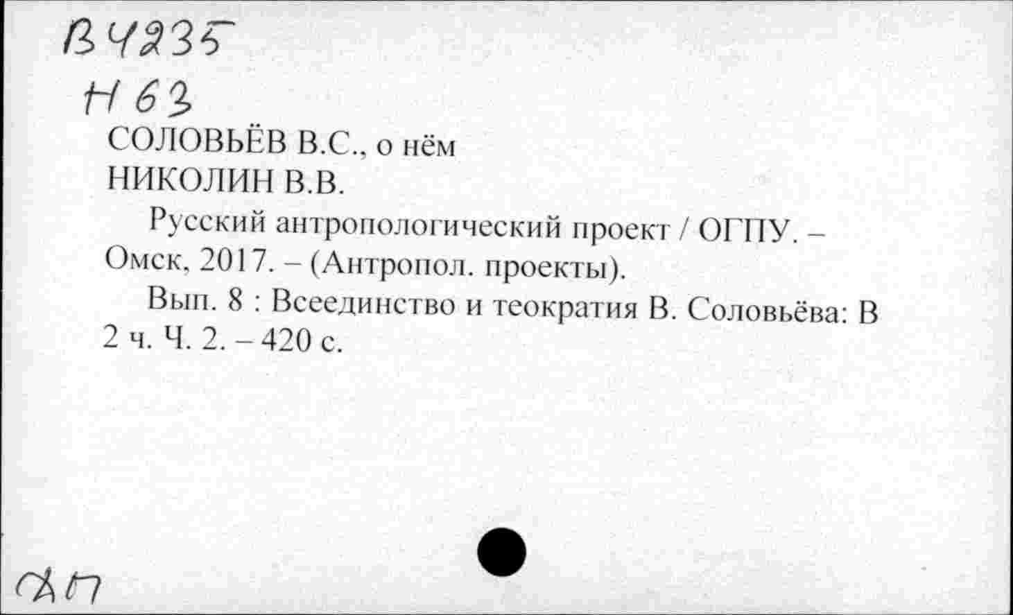 ﻿ачаж
Г-/61
СОЛОВЬЁВ В.С., о нём
НИКОЛИН В.В.
Русский антропологический проект / ОКНУ. -Омск, 2017. - (Антропол. проекты).
Вып. 8 : Всеединство и теократия В. Соловьёва: В 2 ч. Ч. 2.-420 с.